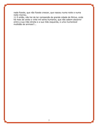 nada fizeste, que não fizeste crescer, que nasceu numa noite e numa
noite morreu.
11 E então, não hei de ter compaixão da grande cidade de Nínive, onde
há mais de cento e vinte mil seres humanos, que não sabem discernir
entre a sua mão direita e a sua mão esquerda, e uma inumerável
multidão de animais?...




                                  5
 