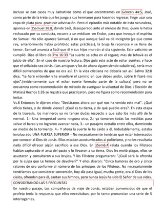 incluso se dan casos muy llamativos como el que encontramos en Génesis 44:5, José,
como parte de la treta que les juega a sus hermanos para hacerlos regresar, finge usar una
copa de plata para practicar adivinación. Pero el episodio más notable de esta naturaleza,
aparece en 1Samuel 28:8, donde Saúl, desesperado ante el silencio de Dios, quien le había
rechazado por su conducta, recurre a un médium en Endor, para que invoque el espíritu
de Samuel. No sólo aparece Samuel, si no que aunque Saúl va de incógnito (ya que como
rey, anteriormente había prohibido estas prácticas), la bruja lo reconoce y se llena de
temor. Samuel anuncia a Saúl que él y sus hijos morirán al día siguiente. Este vaticinio se
cumplió. Dice el libro de Pro 16:33 “La suerte se echa en el regazo; mas de Jehová es el
juicio de ella”. En el caso de nuestra lectura, Dios guía este acto de echar suertes, y hace
que el señalado sea Jonás. (Los antiguos y los de ahora siguen siendo cabaleros), sería muy
difícil convencerlos de que no era así. En la vida cristiana no debería ser así. Salmo 32:8
dice, “te haré entender y te enseñaré el camino en que debes andar, sobre ti fijaré mis
ojos”.(evidentemente que el echar suerte formaba parte de la cultura) pero no se
encuentra como recomendación de método de averiguar la voluntad de Dios. (Elección de
Matías) Hechos 1:26 se registra que practicaron, pero no figura como recomendación para
imitar.
Vs.8 Entonces le dijeron ellos: “Decláranos ahora por qué nos ha venido este mal”. ¿Qué
oficio tienes, y de dónde vienes? ¿Cuál es tu tierra, y de qué pueblo eres?. En esta etapa
de la travesía, los marineros ya no tenían dudas respecto a que esto iba más allá de lo
normal. 1.- Una tempestad como ninguna otra, 2.- ya tomaron todas las medidas para
salvar el barco y no lograron avanzar nada, 3.- un pasajero extraño entre ellos, durmiendo
en medio de la tormenta. 4.- Y ahora la suerte le ha caído a él. Indudablemente, estaba
involucrado UNA FUERZA SUPERIOR - No necesariamente tendrían que estar interesados
por conocer al Dios de Jonás. Ellos estaban acostumbrados al politeísmo, y no les resultaría
nada difícil ofrecer algún sacrificio a ese Dios. En 1Sam6:4 relata cuando los Filisteos
habían capturado el arca del pacto y lo llevaron a su tierra, Dios les envió plagas, ellos se
asustaron y consultaron a sus brujos. Y los Filisteos preguntaron: "¿Cuál será la ofrenda
por la culpa que Le hemos de devolver?" Y ellos dijeron: "Cinco tumores de oro y cinco
ratones de oro conforme al número de los príncipes de los Filisteos. No necesariamente
tendríamos que considerar conversión, hoy día pasa igual, mucha gente, ora al Dios de los
cielos, ofrendan para él, cantan sus himnos, pero nunca Jesús ha sido El Señor de sus vidas.
CONSIDERANDO LAS 5 PREGUNTAS
En nuestro pasaje, Los compañeros de viaje de Jonás, estaban convencidos de que el
profeta tenía la respuesta que ellos necesitaban, por lo tanto pronuncian una serie de 5
interrogantes.
 