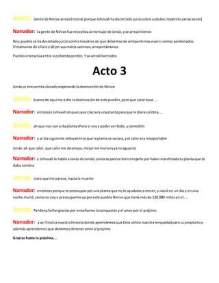 Jonás: Gente de Nínive arrepiéntanse porque Jehovahhadecretadojuiciosobre ustedes(repetirlovariasveces)
Narrador: la gente de Nínive fue receptivaal mensaje de Jonás,yse arrepintieron
Rey:pueblose hadecretadojuiciocontranosotrosasí que debemosde arrepentirnosaversi somosperdonados.
Vistámonosde cilicioydejensusmaloscaminos,arrepintámonos
Pueblointeractúaentre si pidiendoperdón.Yse arrodillantodos
Acto 3
Jonásse encuentraubicadoesperandoladestrucciónde Nínive
Jonás: buenode aquí me echo ladestrucciónde este pueblo,peroque calorhace…..
Narrador: entoncesJehovahdispusoque crecieraunaplantaparaque le dierasombra…..
Jonás: ah que rico con estaplantaahora si voya podervertodo, ycomodito
Narrador: y al día siguiente Jehovahhizoque laplantase secara,yel calor era insoportable
Jonás:ah que calor, que calorme desmayo,mejorme murierayanoaguanto
Narrador: y Jehovahle habloaJonás diciendo;Jonáste parece bienenojarte porhabermarchitadotuplantaque te
daba sombra
Jonás: claro que me parece,hastala muerte
Narrador: entonces porque te preocupasporunaplantaque no le ayudaste a crecer,y nacióen un día y enuna
noche murió,comono voya preocuparme yoporeste puebloNínive que tiene másde 120.000 niñosenel…..
Jonás: PerdonaSeñorgraciaspor enseñarme lacompasiónyel amorpor el prójimo
Narrador: yasí finalizanuestrahistoriadonde aprendemosque Diosutiliza nuestraterquedadparasupropósitoy
ademásaprendemosque debemosde teneramoral prójimo
Gracias hasta la próxima….
 