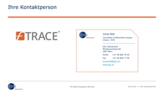 02.03.2016 | © GS1 Switzerland 2016
Ihre Kontaktperson
Jonas Batt
Consultant Collaborative Supply
Chains / ECR
---------------------------------------
GS1 Switzerland
Monbijoustrasse 68
3007 Bern
Direkt +41 58 800 70 44
Fax +41 58 800 77 99
Jonas.batt@gs1.ch
www.gs1.ch
 