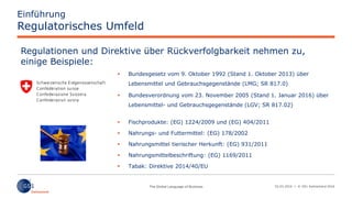 02.03.2016 | © GS1 Switzerland 2016
Einführung
Regulatorisches Umfeld
 Bundesgesetz vom 9. Oktober 1992 (Stand 1. Oktober 2013) über
Lebensmittel und Gebrauchsgegenstände (LMG; SR 817.0)
 Bundesverordnung vom 23. November 2005 (Stand 1. Januar 2016) über
Lebensmittel- und Gebrauchsgegenstände (LGV; SR 817.02)
 Fischprodukte: (EG) 1224/2009 und (EG) 404/2011
 Nahrungs- und Futtermittel: (EG) 178/2002
 Nahrungsmittel tierischer Herkunft: (EG) 931/2011
 Nahrungsmittelbeschriftung: (EG) 1169/2011
 Tabak: Direktive 2014/40/EU
Regulationen und Direktive über Rückverfolgbarkeit nehmen zu,
einige Beispiele:
 