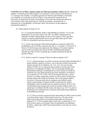 6. ESCENA VI, en Nínive: Jonás se enojó con Yahvé por perdonar a Nínive (4:1-3). Al final del
capítulo 3 la historia parece haber llegado a su conclusión. Las dos tensiones introducidas en
1:1-3 parecen estar resueltas: a) el profeta que huyó de Yahvé ha sido detenido y restaurado,
y ha cumplido con su misión con éxito; b) Nínive se ha salvado del castigo divino al
reaccionar a la predicación de Jonás. Sin embargo, el 2:8 revela otra tensión que todavía no
se ha resuelto: Jonás sigue prejuiciado en contra de los gentiles, aun después de su
experiencia de ser disciplinado y salvado por Yahvé. Esa tensión es la que impulsa la
narración del capítulo 4.
6.1. Jonás expresó su enojo (4:1-4).
6.1.1. La expresión traducida “Jonás se apesadumbró en extremo” (4:1) es más
literalmente “le cayó mal a Jonás, muy mal” (cp. DHH). ¡El hecho que los
habitantes de Nínive habían dejado su mal (ra`ah) camino (3:10a) y que Dios,
entonces, se había arrepentido del mal (ra`ah) que había dicho que les haría
(3:10b; 4:2) al profeta le cayó muy mal (ra`ah)!
6.1.2. ¿Cómo supo Jonás que Yahvé había decidido no castigar la ciudad? Una
posibilidad es que los 40 días expiraron antes del 4:1. La oración “y no lo hizo” al
final de 3:10 da base para esta suposición. Sin embargo, el 4:5 parece implicar
que los 40 días no expiran antes del fin del libro. Probablemente debemos
entender que Yahvé reveló a su profeta que se había arrepentido del plan de
destruir a Nínive.
6.1.3. ¡Jonás se enojó (4:1), porque Yahvé era tardo en enojarse (4:2)!
6.1.3.1. Aquí por primera vez el libro revela por qué Jonás había desobedecido el
primer llamado a predicar en Nínive. ¡No es que haya temido una reacción
negativa de parte de los habitantes (cp. 1 Co. 2:3), sino una reacción
positiva! El libro no nos explica por qué el profeta no quería que Yahvé
perdonara a los habitantes de Nínive. Tal vez fue porque entendía que,
humanamente hablando, la debilidad de los asirios durante el reinado de
Jeroboam era lo que había permitido que Israel expandiera sus fronteras
en ese período (cp. 2 R. 14:25). Tal vez fue porque temía que si Asiria
volviera a ser fuerte conquistaría a Israel, lo cual en efecto sucedió pocas
décadas después del reinado de Jeroboam. Tal vez fue porque odiaba a
los asirios y creía que merecían ser castigados, pues habían exigido
tributo a Israel durante el reinado de Jehú y tenían fama de cometer
barbaridades contra los pueblos que les oponían resistencia. O tal vez fue
sencillamente porque despreciaba a todos los gentiles idólatras. Esta es la
opción que el contenido del libro mismo más apoya (cp. 2:8; 4:11), pero es
posible que una combinación de los factores mencionados haya influido en
la desobediencia de Jonás.
6.1.3.2. Esta es la tercera oración de Jonás mencionada en el libro (sería la cuarta,
si en efecto Jonás clamó a Yahvé desde la nave [cp. 1:6], pero no hay
indicio que lo haya hecho). En la primera Jonás pidió ser salvado de
ahogarse (2:2, 7). En la segunda alabó a Yahvé por esa liberación (2:1-9).
En la tercera expresa su ira porque Yahvé ha perdonado a los habitantes
de Nínive. ¡Quería que Yahvé fuera misericordioso con él, pero no con los
de Nínive!
 