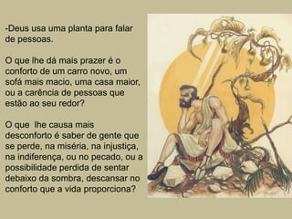 -Deus usa uma planta para falar
de pessoas.
O que lhe dá mais prazer é o
conforto de um carro novo, um
sofá mais macio, uma casa maior,
ou a carência de pessoas que
estão ao seu redor?
O que lhe causa mais
desconforto é saber de gente que
se perde, na miséria, na injustiça,
na indiferença, ou no pecado, ou a
possibilidade perdida de sentar
debaixo da sombra, descansar no
conforto que a vida proporciona?
 