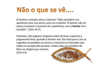 O Senhor, contudo, disse a Samuel: “Não considere sua
aparência nem sua altura, pois eu o rejeitei. O Senhor não vê
como o homem: o homem vê a aparência, mas o Senhor vê o
coração”. (1Sm 16.7)
Portanto, não julguem ninguém antes da hora; esperem o
julgamento final, quando o Senhor vier. Ele trará para a luz os
segredos escondidos no escuro e mostrará as intenções que
estão no coração das pessoas. Então cada um receberá de
Deus os elogios que merece.
(1Co 4.5)
 