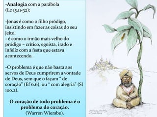 -Analogia com a parábola
(Lc 15.11-32):
-Jonas é como o filho pródigo,
insistindo em fazer as coisas do seu
jeito,
- é como o irmão mais velho do
pródigo – crítico, egoísta, irado e
infeliz com a festa que estava
acontecendo.
-O problema é que não basta aos
servos de Deus cumprirem a vontade
de Deus, sem que o façam “ de
coração” (Ef 6.6), ou “ com alegria” (Sl
100.2).
O coração de todo problema é o
problema do coração.
(Warren Wiersbe).
 