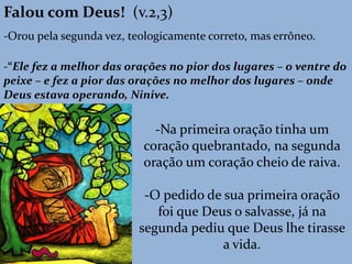 Falou com Deus! (v.2,3)
-Orou pela segunda vez, teologicamente correto, mas errôneo.
-“Ele fez a melhor das orações no pior dos lugares – o ventre do
peixe – e fez a pior das orações no melhor dos lugares – onde
Deus estava operando, Ninive.
-Na primeira oração tinha um
coração quebrantado, na segunda
oração um coração cheio de raiva.
-O pedido de sua primeira oração
foi que Deus o salvasse, já na
segunda pediu que Deus lhe tirasse
a vida.
 