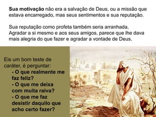 Sua motivação não era a salvação de Deus, ou a missão que
estava encarregado, mas seus sentimentos e sua reputação.
Sua reputação como profeta também seria arranhada,
Agradar a si mesmo e aos seus amigos, parece que lhe dava
mais alegria do que fazer e agradar a vontade de Deus.
Eis um bom teste de
caráter, é perguntar:
- O que realmente me
faz feliz?
- O que me deixa
com muita raiva?
- O que me faz
desistir daquilo que
acho certo fazer?
 