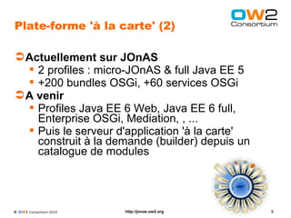 Plate-forme 'à la carte' (2)

 Actuellement sur JOnAS
   2 profiles : micro-JOnAS & full Java EE 5
   +200 bundles OSGi, +60 services OSGi
 A venir
   Profiles Java EE 6 Web, Java EE 6 full,
    Enterprise OSGi, Mediation, , ...
   Puis le serveur d'application 'à la carte'
    construit à la demande (builder) depuis un
    catalogue de modules




© OW2 Consortium 2010   http://jonas.ow2.org     8
 
