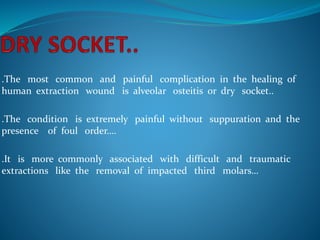 .The most common and painful complication in the healing of
human extraction wound is alveolar osteitis or dry socket..
.The condition is extremely painful without suppuration and the
presence of foul order….
.It is more commonly associated with difficult and traumatic
extractions like the removal of impacted third molars…
 