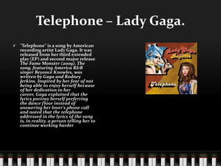 Telephone – Lady Gaga."Telephone" is a song by American recording artist Lady Gaga. It was released from her third extended play (EP) and second major release The Fame Monster (2009). The song, featuring America R&B singer Beyoncé Knowles, was written by Gaga and Rodney Jerkins. Inspired by her fear of not being able to enjoy herself because of her dedication to her career, Gaga explained that the lyrics portray herself preferring the dance floor instead of answering her lover's phone call and noted that the telephone addressed in the lyrics of the song is, in reality, a person telling her to continue working harder