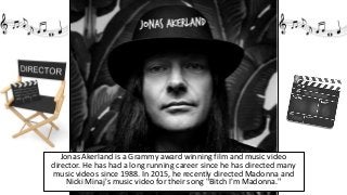 Jonas Akerland is a Grammy award winning film and music video
director. He has had a long running career since he has directed many
music videos since 1988. In 2015, he recently directed Madonna and
Nicki Minaj's music video for their song "Bitch I'm Madonna."
 