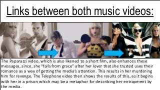 The Paparazzi video, which is also likened to a short film, also enhances these
messages, since, she “falls from grace” after her lover that she trusted uses their
romance as a way of getting the media’s attention. This results in her murdering
him for revenge. The Telephone video then shows the results of this, as it begins
with her in a prison which may be a metaphor for describing her entrapment by
the media.
Links between both music videos:
 