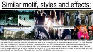 Akerland, as mentioned a little previously, creates a similar motif and uses similar effects in his music videos, for example, he has
the ability to create film like music videos due to his mixture of camera shots which include establishing shots, close ups, extreme
close ups, medium shots and continuity shots. These often show thought provoking themes and ideas more stereo-typically
associated with films. These include violence and sexual related themes which can be found in both of Gaga’s videos. They also
help to connect shots showing scenes involving acting, which are often associated with films and Gaga, as well as dance routines
found in each mentioned music video, since they are often linked to the pop music genre.
Examples of establishing shots used.
Similar motif, styles and effects:
Examples of dance routines.
 