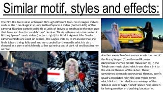 The film like feel is also enhanced through different features in Gaga’s videos
such as the non-diagetic sounds in the Paparazzi video (bottom left) of the
cameras flashing contrasted with sounds of knives to emphasise the message
that fame can lead to a celebrities’ demise. This is a theme also insinuated in
Britney Spears’ music video (bottom right) for Hold It Against Me. Similar
camera effects are used on scenes, like Gaga’s videos, to insinuate that she
finds it hard being followed and surrounded by the media which is also
showed in a scene which leads to her spinning out of control and battling her
self too.
Another example of mise-en-scene is the use of
the Pussy Wagon (from the well known,
murderous themed Kill Bill movie series) in the
Telephone music video which was also a link to
the violent themes of the video. These,
sometimes deemed controversial themes, aren’t
usually associated with the pop music genre
which links to the rebellious meanings of the
video as well as Gaga herself since she is known
for being creative and pushing boundaries.
Similar motif, styles and effects:
 
