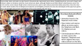 His unique shots and effects
include:
• Animation found in the
Paparazzi music video.
• Slow motion and reverse
effects on shots used in
the Telephone and Bitch
I’m Madonna music
videos.
• Camera/paparazzi effects
on shots used in the
Paparazzi, Telephone and
Hold It Against Me music
videos (shown on the left).
More similar shots and styles are also found in the previously mentioned music videos. Establishing shots, are used in Gaga's and
Britney’s videos to introduce what the music videos are about, although Madonna and Nicki Minaj’s video features one at the
end to set the scene instead. Bright colour schemes are also used in each video (screenshots below prove this). Since the mise-
en-scene which involves the set designs and costumes are all brightly coloured, this ties into stereotypes of the pop music genre.
This is since bright colours have connotations of fun and creativity, like pop music.
 