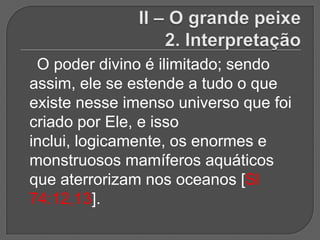 O poder divino é ilimitado; sendo
assim, ele se estende a tudo o que
existe nesse imenso universo que foi
criado por Ele, e isso
inclui, logicamente, os enormes e
monstruosos mamíferos aquáticos
que aterrorizam nos oceanos [Sl
74:12,13].
 
