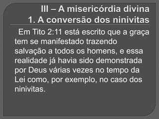 Em Tito 2:11 está escrito que a graça
tem se manifestado trazendo
salvação a todos os homens, e essa
realidade já havia sido demonstrada
por Deus várias vezes no tempo da
Lei como, por exemplo, no caso dos
ninivitas.
 
