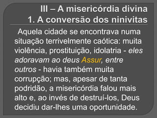 Aquela cidade se encontrava numa
situação terrivelmente caótica: muita
violência, prostituição, idolatria - eles
adoravam ao deus Assur, entre
outros - havia também muita
corrupção; mas, apesar de tanta
podridão, a misericórdia falou mais
alto e, ao invés de destruí-los, Deus
decidiu dar-lhes uma oportunidade.
 