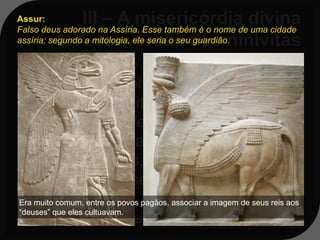 Assur:
Falso deus adorado na Assíria. Esse também é o nome de uma cidade
assíria; segundo a mitologia, ele seria o seu guardião.

    Aquela cidade se encontrava numa
   situação terrivelmente caótica: muita
   violência, prostituição, idolatria - eles
   adoravam ao deus Assur, entre
   outros - havia também muita
   corrupção; mas, apesar de tanta
   podridão, a misericórdia falou mais
   alto e, ao invés de destruí-los, Deus
Era muito comum, entre os povos pagãos, associar a imagem de seus reis aos
“deuses” que eles cultuavam.
   decidiu dar-lhes uma oportunidade.
 