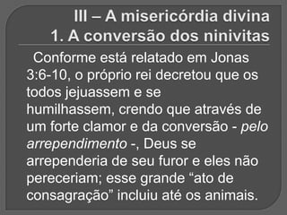Conforme está relatado em Jonas
3:6-10, o próprio rei decretou que os
todos jejuassem e se
humilhassem, crendo que através de
um forte clamor e da conversão - pelo
arrependimento -, Deus se
arrependeria de seu furor e eles não
pereceriam; esse grande “ato de
consagração” incluiu até os animais.
 
