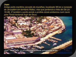 Jope:
Antigo porto marítimo cercado de muralhas, localizado 56 km a noroeste
de Jerusalém em território filisteu, mas que pertencia à tribo de Dã (Js
19.46). É também o porto aonde o profeta Jonas embarcou num navio
para Társis tentando fugir de Deus.
Jn 1:1-3;15,17; 3:8-10; 4:1,2
1:3 - Porém, Jonas se levantou para fugir
   da presença do SENHOR para Társis. E
   descendo a Jope, achou um navio que ia
   para Társis; pagou, pois, a sua
   passagem, e desceu para dentro
   dele, para ir com eles para Társis, para
   longe
Jope -presença do SENHOR.
da atual Jaffa - é uma importante cidade portuária de Israel.
 