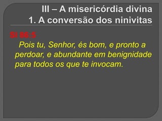 Sl 86:5
   Pois tu, Senhor, és bom, e pronto a
 perdoar, e abundante em benignidade
 para todos os que te invocam.
 