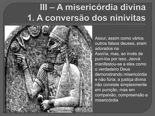 Assur, assim como vários
outros falsos deuses, eram
adorados na
Assíria, mas, ao invés de
puni-los por isso, Jeová
manifestou-se a eles como
o verdadeiro Deus
demonstrando misericórdia
e não fúria; a justiça divina
não consiste simplesmente
em punição, mas em
compaixão, compreensão e
misericórdia
 