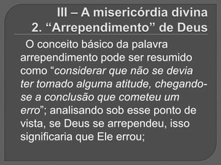 O conceito básico da palavra
arrependimento pode ser resumido
como “considerar que não se devia
ter tomado alguma atitude, chegando-
se a conclusão que cometeu um
erro”; analisando sob esse ponto de
vista, se Deus se arrependeu, isso
significaria que Ele errou;
 