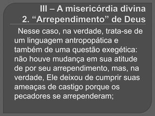 Nesse caso, na verdade, trata-se de
um linguagem antropopática e
também de uma questão exegética:
não houve mudança em sua atitude
de por seu arrependimento, mas, na
verdade, Ele deixou de cumprir suas
ameaças de castigo porque os
pecadores se arrependeram;
 