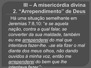 Há uma situação semelhante em
Jeremias 7:8,10: “e se aquela
nação, contra a qual falar, se
converter da sua maldade, também
eu me arrependerei do mal que
intentava fazer-lhe. 10se ela fizer o mal
diante dos meus olhos, não dando
ouvidos à minha voz, então me
arrependerei do bem que lhe
 