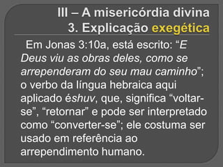 Em Jonas 3:10a, está escrito: “E
Deus viu as obras deles, como se
arrependeram do seu mau caminho”;
o verbo da língua hebraica aqui
aplicado éshuv, que, significa “voltar-
se”, “retornar” e pode ser interpretado
como “converter-se”; ele costuma ser
usado em referência ao
arrependimento humano.
 