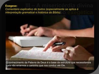 Exegese:
Comentário explicativo de textos (especialmente se aplica à
interpretação gramatical e histórica da Bíblia).

     Em Jonas 3:10a, está escrito: “E
   Deus viu as obras deles, como se
   arrependeram do seu mau caminho”;
   o verbo da língua hebraica aqui
   aplicado éshuv, que, significa “voltar-
   se”, “retornar” e pode ser interpretado
   como “converter-se”; ele costuma ser
O conhecimentoem referência aoestrutura que necessitamos
   usado da Palavra de Deus é a base da
para não errarmos o caminho que nos conduz até Ele.
   arrependimento humano.
 