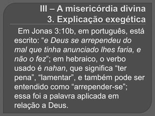 Em Jonas 3:10b, em português, está
escrito: “e Deus se arrependeu do
mal que tinha anunciado lhes faria, e
não o fez”; em hebraico, o verbo
usado é nahan, que significa “ter
pena”, “lamentar”, e também pode ser
entendido como “arrepender-se”;
essa foi a palavra aplicada em
relação a Deus.
 