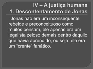 Jonas não era um inconsequente
rebelde e preconceituoso como
muitos pensam, ele apenas era um
legalista zeloso demais dentro daquilo
que havia aprendido, ou seja: ele era
um “crente” fanático.
 
