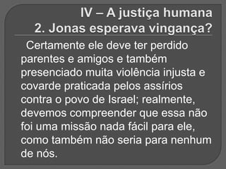 Certamente ele deve ter perdido
parentes e amigos e também
presenciado muita violência injusta e
covarde praticada pelos assírios
contra o povo de Israel; realmente,
devemos compreender que essa não
foi uma missão nada fácil para ele,
como também não seria para nenhum
de nós.
 