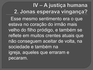 Esse mesmo sentimento era o que
estava no coração do irmão mais
velho do filho pródigo, e também se
reflete em muitos crentes atuais que
não conseguem aceitar de volta, na
sociedade e também na
igreja, aqueles que erraram e
pecaram.
 