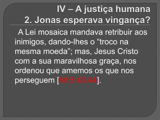 A Lei mosaica mandava retribuir aos
inimigos, dando-lhes o “troco na
mesma moeda”; mas, Jesus Cristo
com a sua maravilhosa graça, nos
ordenou que amemos os que nos
perseguem [Mt 5:43,44].
 