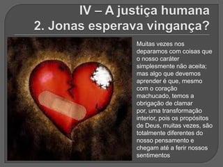 Muitas vezes nos
deparamos com coisas que
o nosso caráter
simplesmente não aceita;
mas algo que devemos
aprender é que, mesmo
com o coração
machucado, temos a
obrigação de clamar
por, uma transformação
interior, pois os propósitos
de Deus, muitas vezes, são
totalmente diferentes do
nosso pensamento e
chegam até a ferir nossos
sentimentos
 