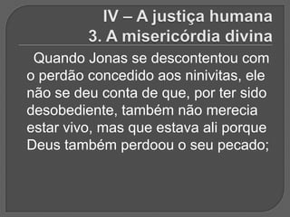 Quando Jonas se descontentou com
o perdão concedido aos ninivitas, ele
não se deu conta de que, por ter sido
desobediente, também não merecia
estar vivo, mas que estava ali porque
Deus também perdoou o seu pecado;
 
