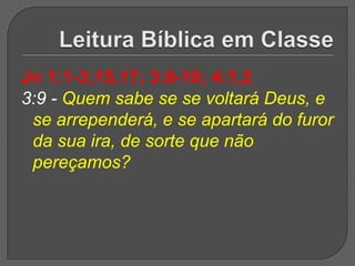 Jn 1:1-3;15,17; 3:8-10; 4:1,2
3:9 - Quem sabe se se voltará Deus, e
 se arrependerá, e se apartará do furor
 da sua ira, de sorte que não
 pereçamos?
 