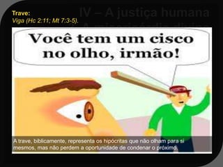 Trave:
Viga (Hc 2:11; Mt 7:3-5).



Mt 7:3-5
 3 - E por que reparas tu no argueiro
 que está no olho do teu irmão e não
 vês a trave que está no teu olho?



A trave, biblicamente, representa os hipócritas que não olham para si
mesmos, mas não perdem a oportunidade de condenar o próximo.
 