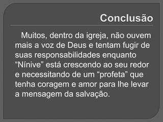 Muitos, dentro da igreja, não ouvem
mais a voz de Deus e tentam fugir de
suas responsabilidades enquanto
“Nínive” está crescendo ao seu redor
e necessitando de um “profeta” que
tenha coragem e amor para lhe levar
a mensagem da salvação.
 