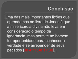 Uma das mais importantes lições que
 aprendemos no livro de Jonas é que
 a misericórdia divina não leva em
 consideração o tempo da
 ignorância, mas permite ao homem
 ter oportunidade para conhecer a
 verdade e se arrepender de seus
 pecados [Jn 4:11; At 17:30].
 