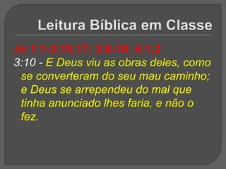 Jn 1:1-3;15,17; 3:8-10; 4:1,2
3:10 - E Deus viu as obras deles, como
 se converteram do seu mau caminho;
 e Deus se arrependeu do mal que
 tinha anunciado lhes faria, e não o
 fez.
 