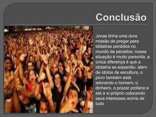 Jonas tinha uma dura
missão de pregar para
idólatras perdidos no
mundo de pecados; nossa
situação é muito parecida, a
única diferença é que a
idolatria se expandiu: além
de ídolos de escultura, o
povo também está
adorando o homem, o
dinheiro, o prazer profano e
até a si próprio colocando
seus interesses acima de
tudo
 