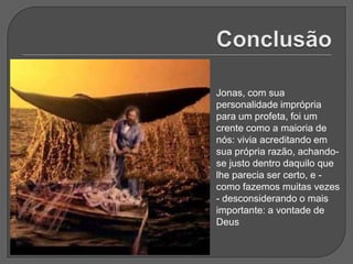 Jonas, com sua
personalidade imprópria
para um profeta, foi um
crente como a maioria de
nós: vivia acreditando em
sua própria razão, achando-
se justo dentro daquilo que
lhe parecia ser certo, e -
como fazemos muitas vezes
- desconsiderando o mais
importante: a vontade de
Deus
 