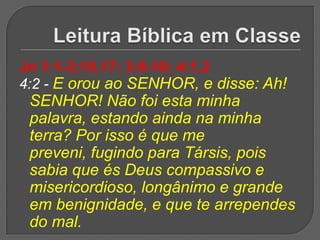 Jn 1:1-3;15,17; 3:8-10; 4:1,2
4:2 - E orou ao SENHOR, e disse: Ah!
 SENHOR! Não foi esta minha
 palavra, estando ainda na minha
 terra? Por isso é que me
 preveni, fugindo para Társis, pois
 sabia que és Deus compassivo e
 misericordioso, longânimo e grande
 em benignidade, e que te arrependes
 do mal.
 