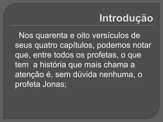 Nos quarenta e oito versículos de
seus quatro capítulos, podemos notar
que, entre todos os profetas, o que
tem a história que mais chama a
atenção é, sem dúvida nenhuma, o
profeta Jonas;
 