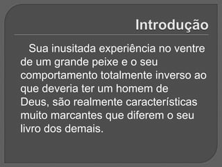 Sua inusitada experiência no ventre
de um grande peixe e o seu
comportamento totalmente inverso ao
que deveria ter um homem de
Deus, são realmente características
muito marcantes que diferem o seu
livro dos demais.
 