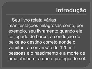 Seu livro relata várias
manifestações milagrosas como, por
exemplo, seu livramento quando ele
foi jogado do barco, a condução do
peixe ao destino correto aonde o
vomitou, a conversão de 120 mil
pessoas e o nascimento e a morte de
uma aboboreira que o protegia do sol.
 